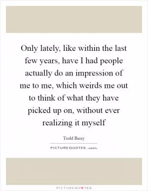 Only lately, like within the last few years, have I had people actually do an impression of me to me, which weirds me out to think of what they have picked up on, without ever realizing it myself Picture Quote #1