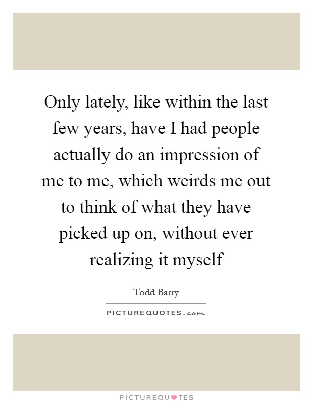 Only lately, like within the last few years, have I had people actually do an impression of me to me, which weirds me out to think of what they have picked up on, without ever realizing it myself Picture Quote #1