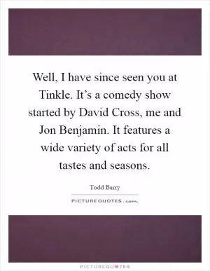 Well, I have since seen you at Tinkle. It’s a comedy show started by David Cross, me and Jon Benjamin. It features a wide variety of acts for all tastes and seasons Picture Quote #1