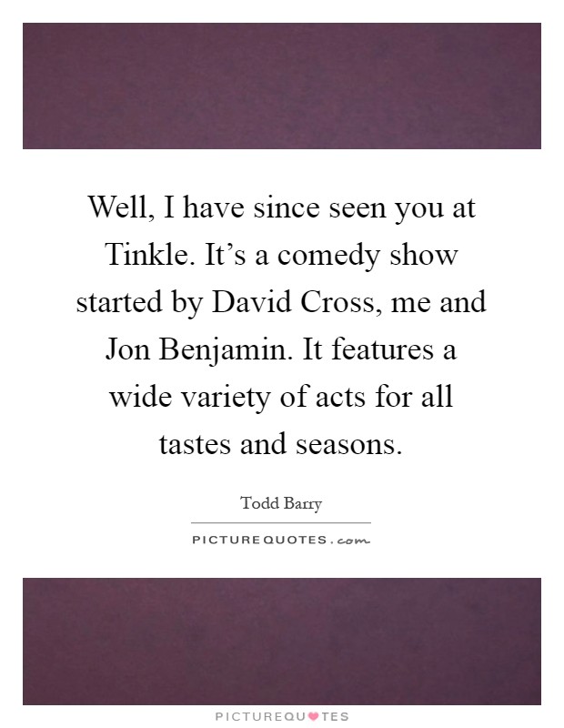 Well, I have since seen you at Tinkle. It's a comedy show started by David Cross, me and Jon Benjamin. It features a wide variety of acts for all tastes and seasons Picture Quote #1