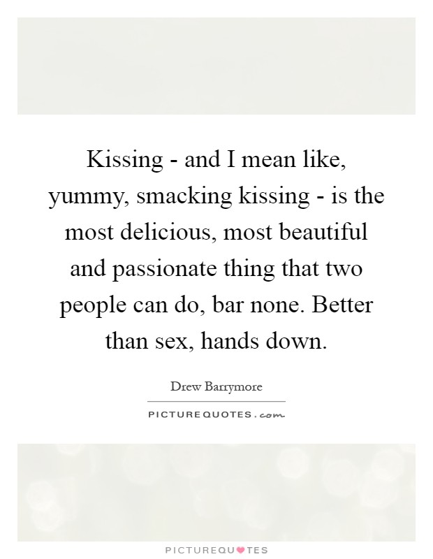 Kissing - and I mean like, yummy, smacking kissing - is the most delicious, most beautiful and passionate thing that two people can do, bar none. Better than sex, hands down Picture Quote #1