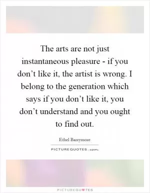 The arts are not just instantaneous pleasure - if you don’t like it, the artist is wrong. I belong to the generation which says if you don’t like it, you don’t understand and you ought to find out Picture Quote #1