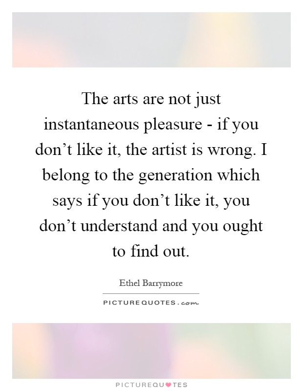 The arts are not just instantaneous pleasure - if you don't like it, the artist is wrong. I belong to the generation which says if you don't like it, you don't understand and you ought to find out Picture Quote #1