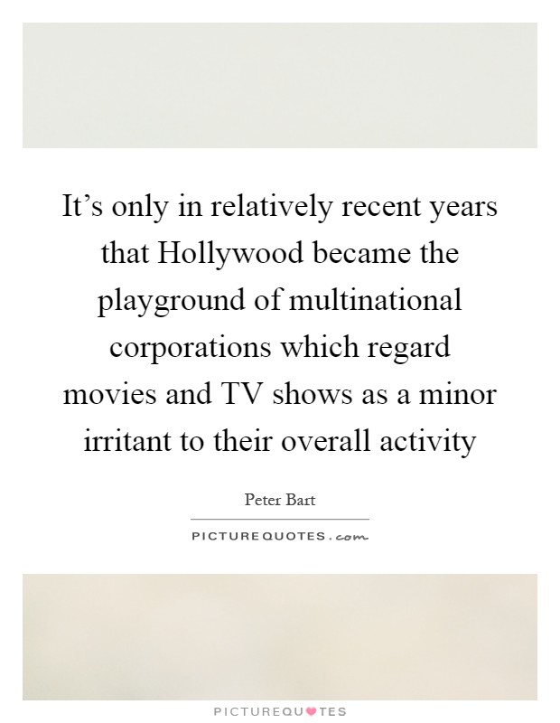 It's only in relatively recent years that Hollywood became the playground of multinational corporations which regard movies and TV shows as a minor irritant to their overall activity Picture Quote #1