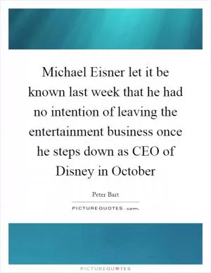 Michael Eisner let it be known last week that he had no intention of leaving the entertainment business once he steps down as CEO of Disney in October Picture Quote #1