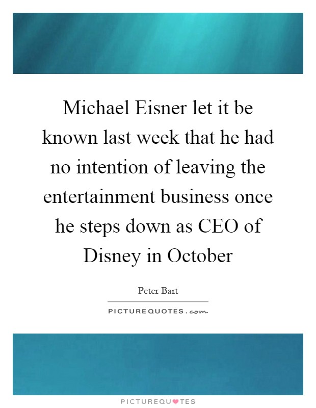 Michael Eisner let it be known last week that he had no intention of leaving the entertainment business once he steps down as CEO of Disney in October Picture Quote #1