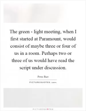 The green - light meeting, when I first started at Paramount, would consist of maybe three or four of us in a room. Perhaps two or three of us would have read the script under discussion Picture Quote #1