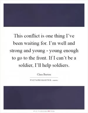 This conflict is one thing I’ve been waiting for. I’m well and strong and young - young enough to go to the front. If I can’t be a soldier, I’ll help soldiers Picture Quote #1