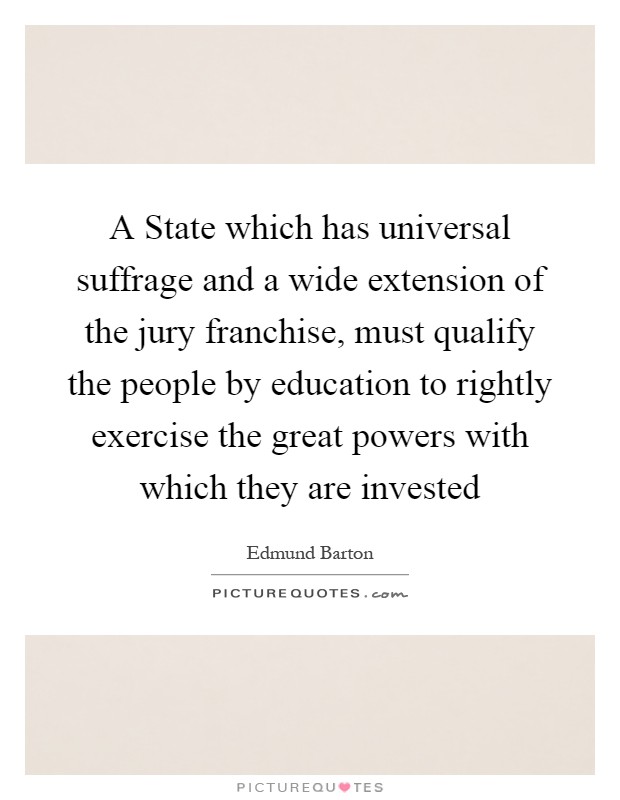 A State which has universal suffrage and a wide extension of the jury franchise, must qualify the people by education to rightly exercise the great powers with which they are invested Picture Quote #1