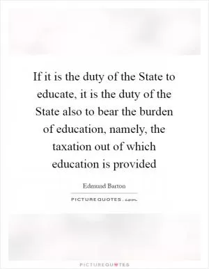If it is the duty of the State to educate, it is the duty of the State also to bear the burden of education, namely, the taxation out of which education is provided Picture Quote #1