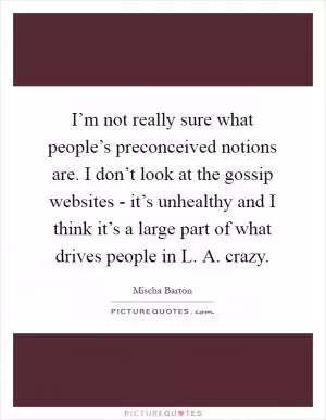 I’m not really sure what people’s preconceived notions are. I don’t look at the gossip websites - it’s unhealthy and I think it’s a large part of what drives people in L. A. crazy Picture Quote #1