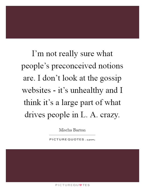 I'm not really sure what people's preconceived notions are. I don't look at the gossip websites - it's unhealthy and I think it's a large part of what drives people in L. A. crazy Picture Quote #1