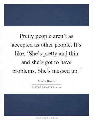 Pretty people aren’t as accepted as other people. It’s like, ‘She’s pretty and thin and she’s got to have problems. She’s messed up.’ Picture Quote #1