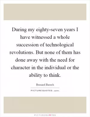During my eighty-seven years I have witnessed a whole succession of technological revolutions. But none of them has done away with the need for character in the individual or the ability to think Picture Quote #1