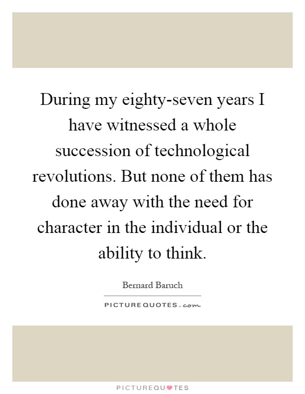 During my eighty-seven years I have witnessed a whole succession of technological revolutions. But none of them has done away with the need for character in the individual or the ability to think Picture Quote #1