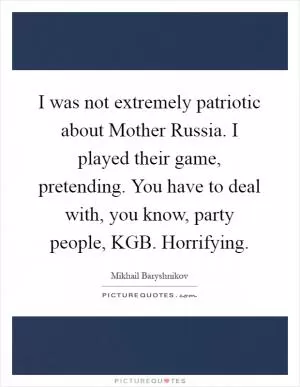 I was not extremely patriotic about Mother Russia. I played their game, pretending. You have to deal with, you know, party people, KGB. Horrifying Picture Quote #1