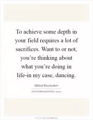 To achieve some depth in your field requires a lot of sacrifices. Want to or not, you’re thinking about what you’re doing in life-in my case, dancing Picture Quote #1