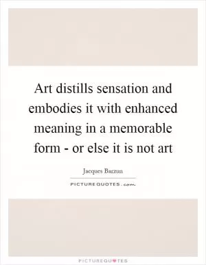 Art distills sensation and embodies it with enhanced meaning in a memorable form - or else it is not art Picture Quote #1