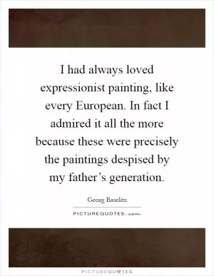 I had always loved expressionist painting, like every European. In fact I admired it all the more because these were precisely the paintings despised by my father’s generation Picture Quote #1