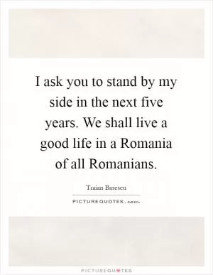 I ask you to stand by my side in the next five years. We shall live a good life in a Romania of all Romanians Picture Quote #1