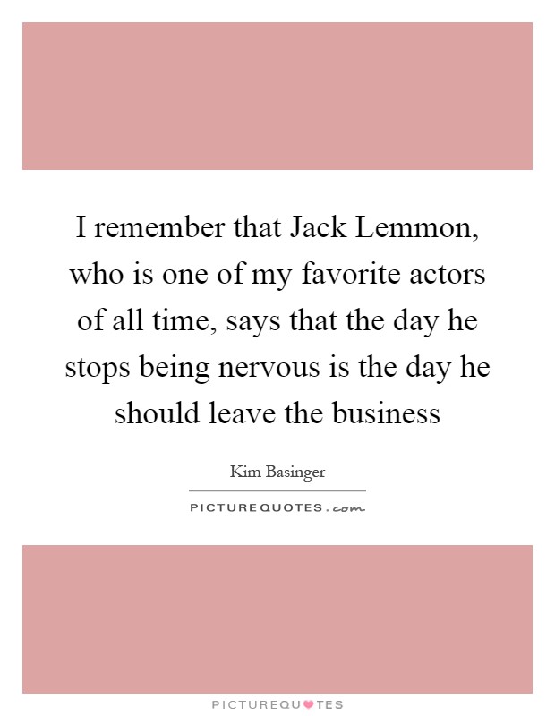 I remember that Jack Lemmon, who is one of my favorite actors of all time, says that the day he stops being nervous is the day he should leave the business Picture Quote #1