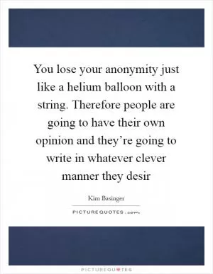 You lose your anonymity just like a helium balloon with a string. Therefore people are going to have their own opinion and they’re going to write in whatever clever manner they desir Picture Quote #1
