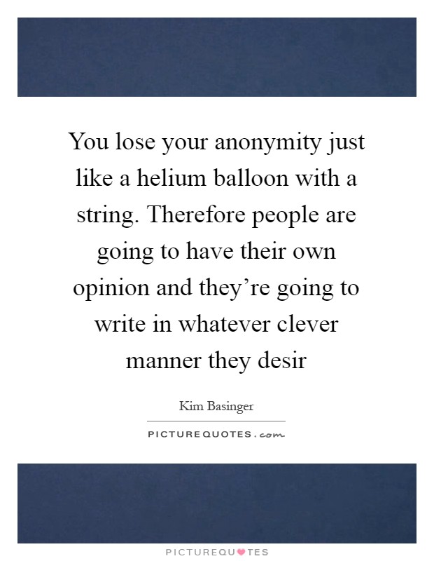 You lose your anonymity just like a helium balloon with a string. Therefore people are going to have their own opinion and they're going to write in whatever clever manner they desir Picture Quote #1