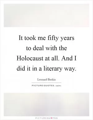 It took me fifty years to deal with the Holocaust at all. And I did it in a literary way Picture Quote #1