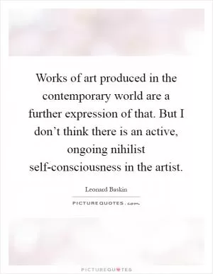 Works of art produced in the contemporary world are a further expression of that. But I don’t think there is an active, ongoing nihilist self-consciousness in the artist Picture Quote #1