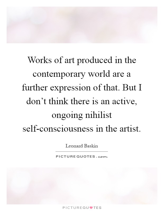 Works of art produced in the contemporary world are a further expression of that. But I don't think there is an active, ongoing nihilist self-consciousness in the artist Picture Quote #1