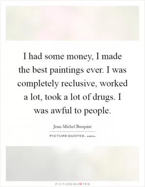 I had some money, I made the best paintings ever. I was completely reclusive, worked a lot, took a lot of drugs. I was awful to people Picture Quote #1
