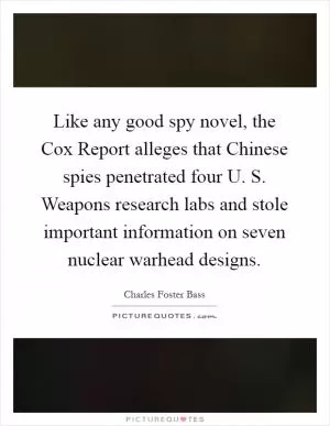 Like any good spy novel, the Cox Report alleges that Chinese spies penetrated four U. S. Weapons research labs and stole important information on seven nuclear warhead designs Picture Quote #1