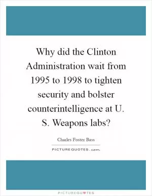 Why did the Clinton Administration wait from 1995 to 1998 to tighten security and bolster counterintelligence at U. S. Weapons labs? Picture Quote #1
