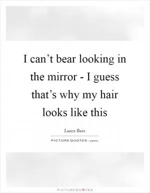 I can’t bear looking in the mirror - I guess that’s why my hair looks like this Picture Quote #1