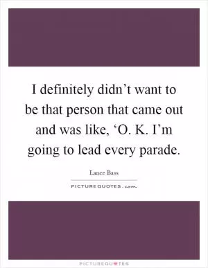 I definitely didn’t want to be that person that came out and was like, ‘O. K. I’m going to lead every parade Picture Quote #1