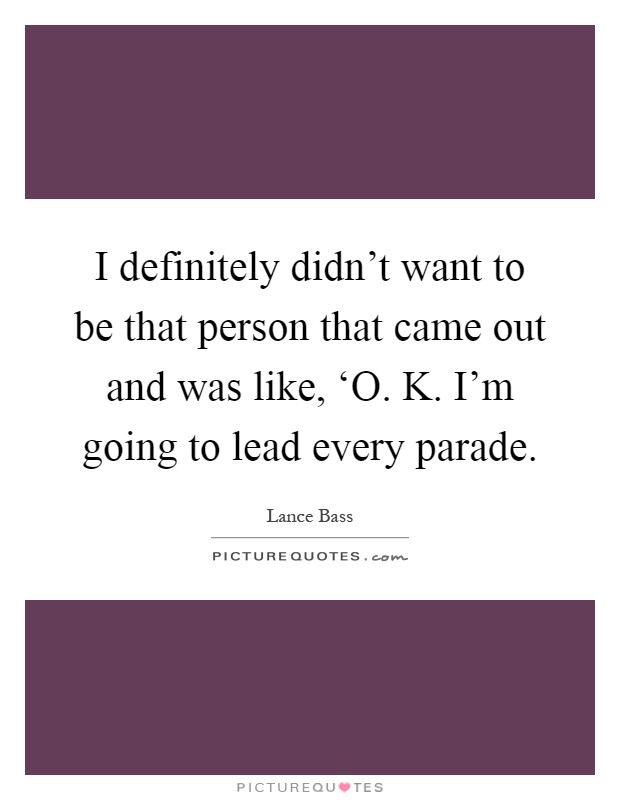 I definitely didn't want to be that person that came out and was like, ‘O. K. I'm going to lead every parade Picture Quote #1