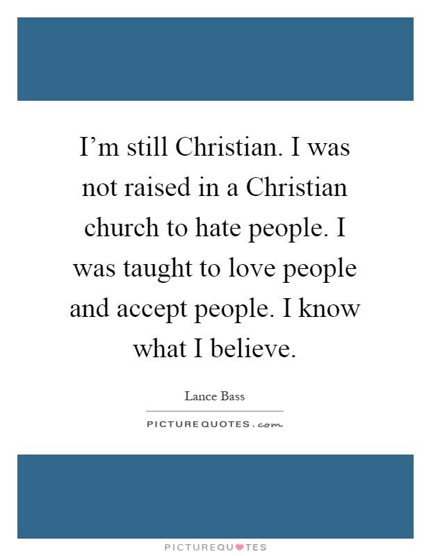 I'm still Christian. I was not raised in a Christian church to hate people. I was taught to love people and accept people. I know what I believe Picture Quote #1