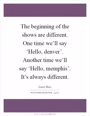 The beginning of the shows are different. One time we’ll say ‘Hello, denver’. Another time we’ll say ‘Hello, memphis’. It’s always different Picture Quote #1