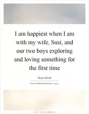 I am happiest when I am with my wife, Susi, and our two boys exploring and loving something for the first time Picture Quote #1