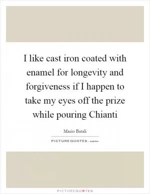 I like cast iron coated with enamel for longevity and forgiveness if I happen to take my eyes off the prize while pouring Chianti Picture Quote #1