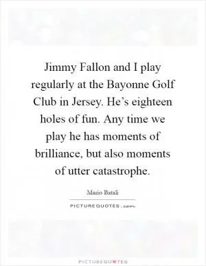 Jimmy Fallon and I play regularly at the Bayonne Golf Club in Jersey. He’s eighteen holes of fun. Any time we play he has moments of brilliance, but also moments of utter catastrophe Picture Quote #1
