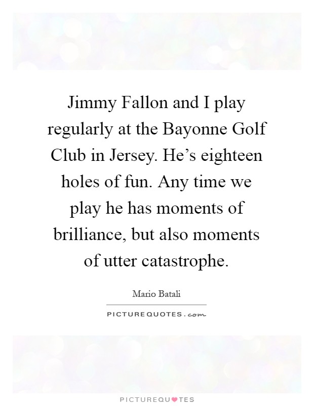 Jimmy Fallon and I play regularly at the Bayonne Golf Club in Jersey. He's eighteen holes of fun. Any time we play he has moments of brilliance, but also moments of utter catastrophe Picture Quote #1