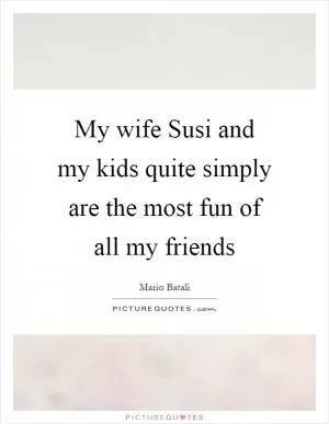 My wife Susi and my kids quite simply are the most fun of all my friends Picture Quote #1