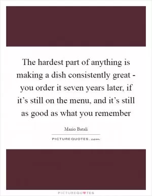 The hardest part of anything is making a dish consistently great - you order it seven years later, if it’s still on the menu, and it’s still as good as what you remember Picture Quote #1