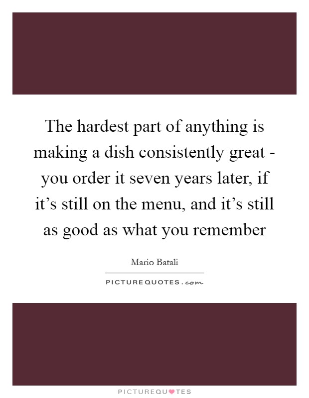 The hardest part of anything is making a dish consistently great - you order it seven years later, if it's still on the menu, and it's still as good as what you remember Picture Quote #1