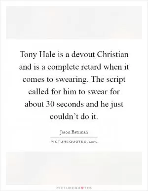 Tony Hale is a devout Christian and is a complete retard when it comes to swearing. The script called for him to swear for about 30 seconds and he just couldn’t do it Picture Quote #1