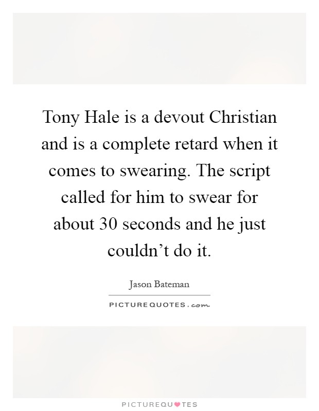 Tony Hale is a devout Christian and is a complete retard when it comes to swearing. The script called for him to swear for about 30 seconds and he just couldn't do it Picture Quote #1