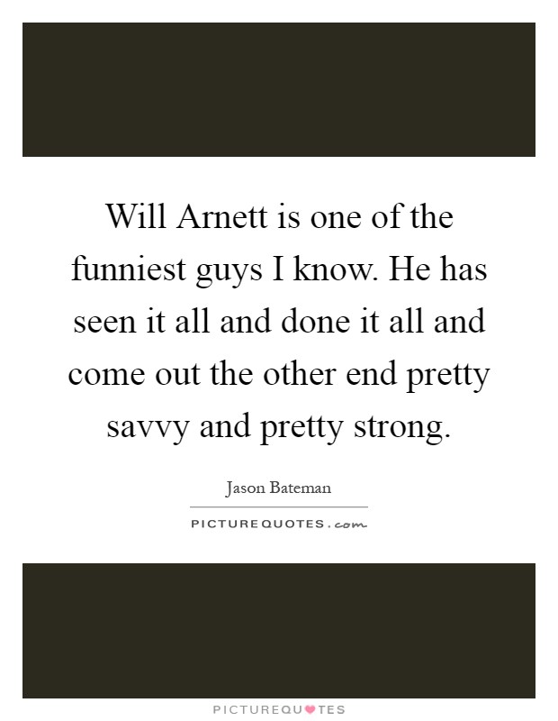 Will Arnett is one of the funniest guys I know. He has seen it all and done it all and come out the other end pretty savvy and pretty strong Picture Quote #1