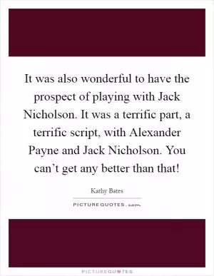 It was also wonderful to have the prospect of playing with Jack Nicholson. It was a terrific part, a terrific script, with Alexander Payne and Jack Nicholson. You can’t get any better than that! Picture Quote #1