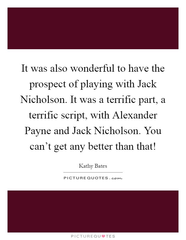 It was also wonderful to have the prospect of playing with Jack Nicholson. It was a terrific part, a terrific script, with Alexander Payne and Jack Nicholson. You can't get any better than that! Picture Quote #1